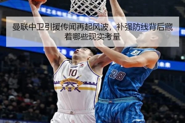 曼联中卫引援传闻再起风波，补强防线背后藏着哪些现实考量